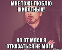 мне тоже люблю животных! но от мяса я отказаться не могу...