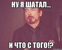 ну я шатал... и что с того!?