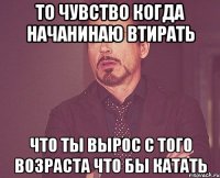 то чувство когда начанинаю втирать что ты вырос с того возраста что бы катать