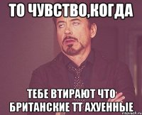 то чувство,когда тебе втирают что британские тт ахуенные