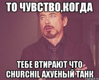 то чувство,когда тебе втирают что churchil ахуеный танк