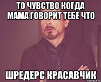 то чувство когда мама говорит тебе что шредерс красавчик