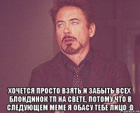  хочется просто взять и забыть всех блондинок тп на свете, потому что в следующем меме я обасу тебе лицо :d