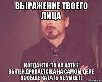 выражение твоего лица когда кто-то на катке выпендривается,а на самом деле вообще катать не умеет!