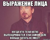 выражение лица когда кто-то на катке выпендривается, а на самом деле вообще катать не умеет!