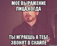 моё выражение лица,когда ты играешь а тебе звонят в скайпе