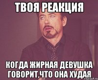 твоя реакция когда жирная девушка говорит,что она худая