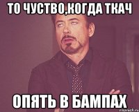 то чуство,когда ткач опять в бампах