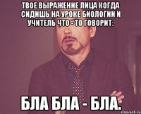 твое выражение лица когда сидишь на уроке биологии и учитель что - то говорит: бла бла - бла.