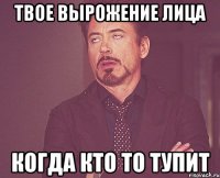 твое вырожение лица когда кто то тупит