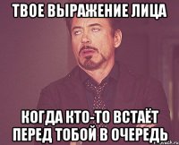 твое выражение лица когда кто-то встаёт перед тобой в очередь