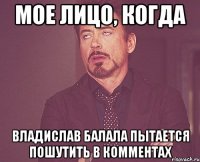 мое лицо, когда владислав балала пытается пошутить в комментах