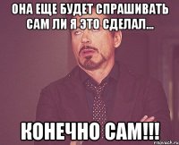 она еще будет спрашивать сам ли я это сделал... конечно сам!!!