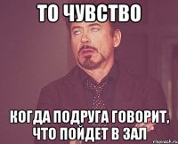 то чувство когда подруга говорит, что пойдет в зал