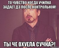 то чувство когда училка задает дз после контрольной! ты че охуела сучка?!