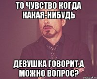 то чувство когда какая-нибудь девушка говорит,а можно вопрос?