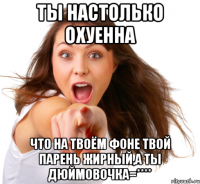 ты настолько охуенна что на твоём фоне твой парень жирный,а ты дюймовочка=****