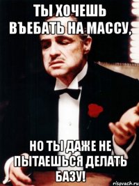 ты хочешь въебать на массу, но ты даже не пытаешься делать базу!