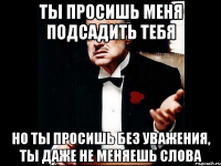 ты просишь меня подсадить тебя но ты просишь без уважения, ты даже не меняешь слова