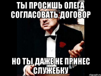 ты просишь олега согласовать договор но ты даже не принес служебку