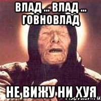 влад ... влад ... говновлад не вижу ни хуя