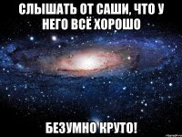 слышать от саши, что у него всё хорошо безумно круто!