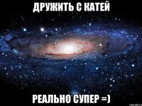 дружить с катей реально супер =)