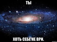 ты хоть себе не ври.