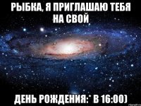 рыбка, я приглашаю тебя на свой день рождения:* в 16:00)