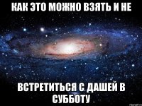 как это можно взять и не встретиться с дашей в субботу