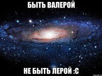 быть валерой не быть лерой :с