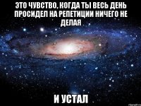 это чувство, когда ты весь день просидел на репетиции ничего не делая и устал