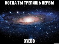 когда ты трепишь нервы хуево