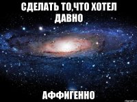 сделать то,что хотел давно аффигенно