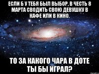 если б у тебя был выбор, в честь 8 марта сводить свою девушку в кафе или в кино. то за какого чара в доте ты бы играл?