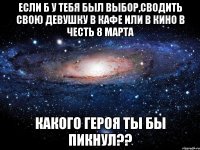 если б у тебя был выбор,сводить свою девушку в кафе или в кино в честь 8 марта какого героя ты бы пикнул??