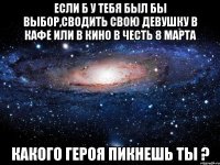 если б у тебя был бы выбор,сводить свою девушку в кафе или в кино в честь 8 марта какого героя пикнешь ты ?