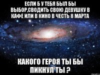 если б у тебя был бы выбор,сводить свою девушку в кафе или в кино в честь 8 марта какого героя ты бы пикнул ты ?