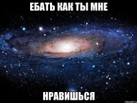 ебать как ты мне нравишься