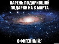 парень,подаривший подарки на 8 марта офигенный:*