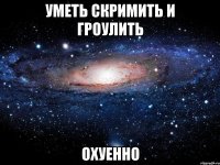 уметь скримить и гроулить охуенно