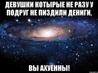 девушки котырые не разу у подруг не пиздили дениги, вы ахуенны!