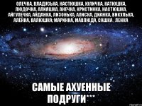 олечка, владуська, настюшка, юличка, катюшка, людочка, алияшка, анечка, кристинка, настюшка, айгулечка, айданка, лизонька, алиска, дианка, викулька, алёнка, валюшка, маринка, мавлюда, сашка , ленка самые ахуенные подруги***