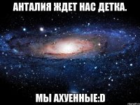 анталия ждет нас детка. мы ахуенные:d