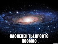  каскелен ты просто космос