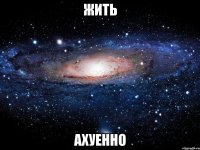 жить ахуенно