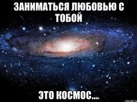 заниматься любовью с тобой это космос....