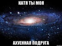 катя ты моя ахуенная подруга