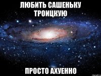 любить сашеньку троицкую просто ахуенно