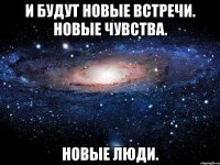 и будут новые встречи. новые чувства. новые люди.